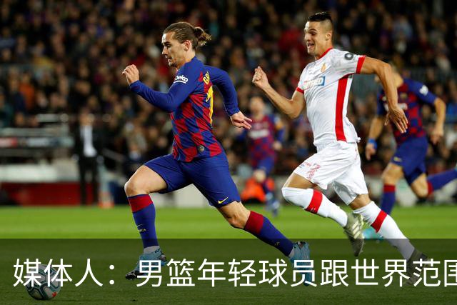 媒体人：男篮年轻球员跟世界范围同龄比差距很大 且其实也不年轻